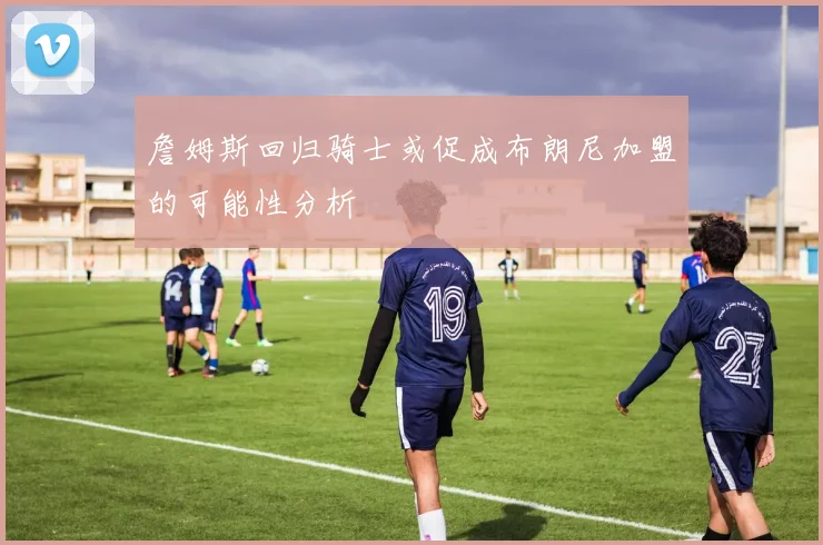 詹姆斯回归骑士或促成布朗尼加盟的可能性分析