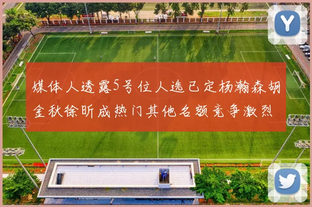 媒体人透露5号位人选已定杨瀚森胡金秋徐昕成热门其他名额竞争激烈
