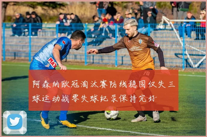 阿森纳欧冠淘汰赛防线稳固仅失三球运动战零失球纪录保持完好
