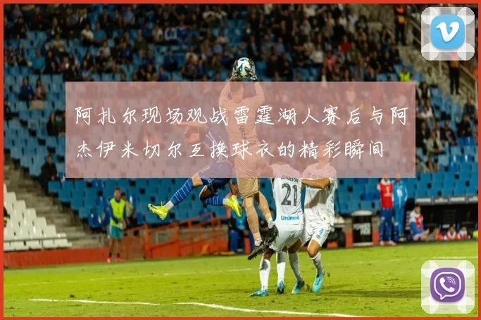 阿扎尔现场观战雷霆湖人赛后与阿杰伊米切尔互换球衣的精彩瞬间