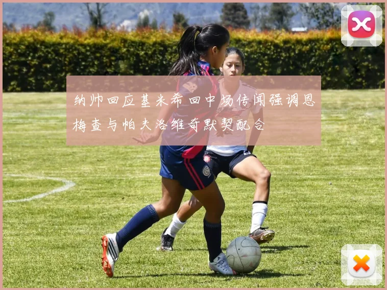 纳帅回应基米希回中场传闻强调恩梅查与帕夫洛维奇默契配合