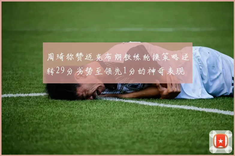 周琦称赞迈克布朗教练轮换策略逆转29分劣势至领先1分的神奇表现