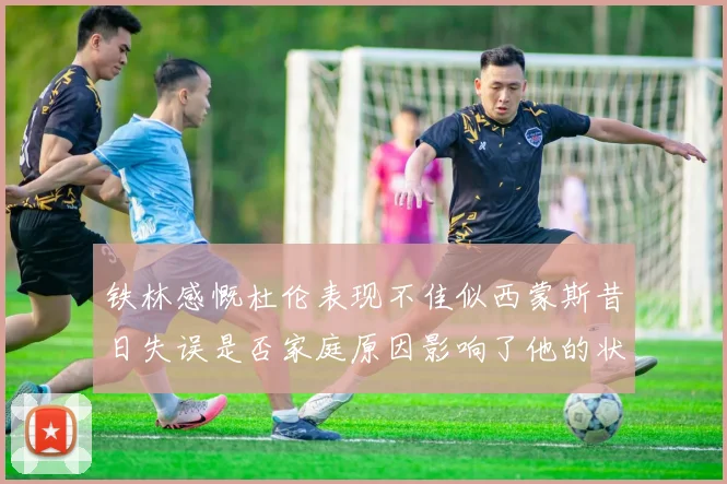 铁林感慨杜伦表现不佳似西蒙斯昔日失误是否家庭原因影响了他的状态