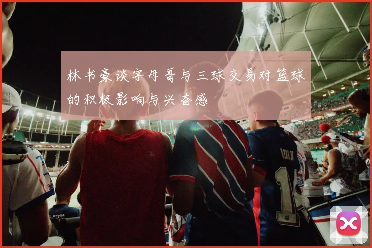 林书豪谈字母哥与三球交易对篮球的积极影响与兴奋感