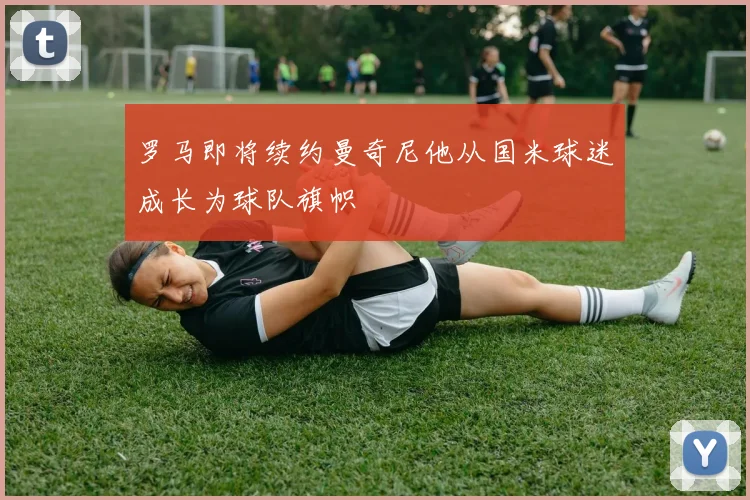 罗马即将续约曼奇尼他从国米球迷成长为球队旗帜