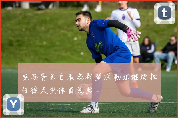克洛普亲自表态希望沃勒尔继续担任德天空体育总监