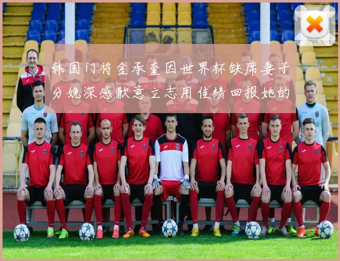韩国门将金承奎因世界杯缺席妻子分娩深感歉意立志用佳绩回报她的支持