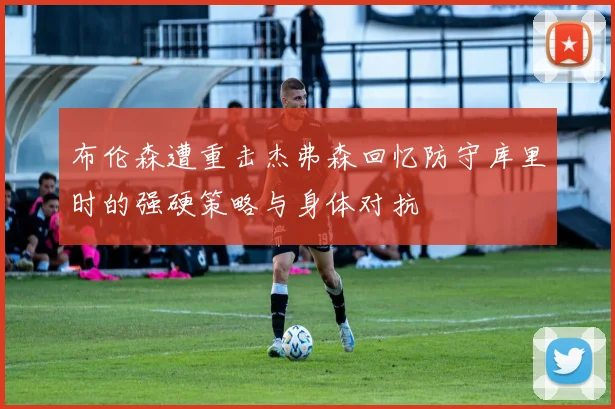 布伦森遭重击杰弗森回忆防守库里时的强硬策略与身体对抗