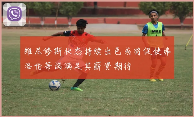 维尼修斯状态持续出色或将促使弗洛伦蒂诺满足其薪资期待