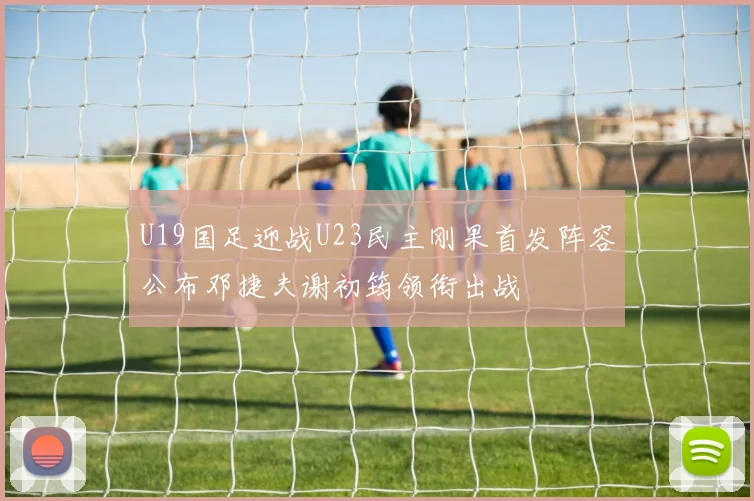 U19国足迎战U23民主刚果首发阵容公布邓捷夫谢初筠领衔出战
