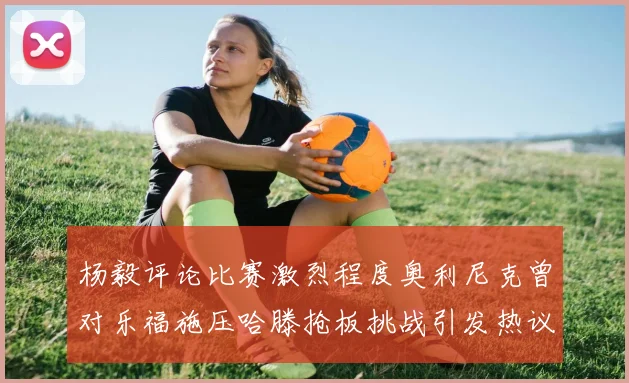 杨毅评论比赛激烈程度奥利尼克曾对乐福施压哈滕抢板挑战引发热议