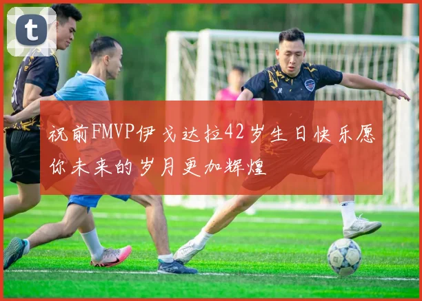 祝前FMVP伊戈达拉42岁生日快乐愿你未来的岁月更加辉煌