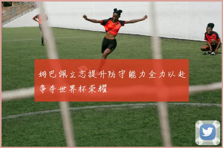 姆巴佩立志提升防守能力全力以赴争夺世界杯荣耀