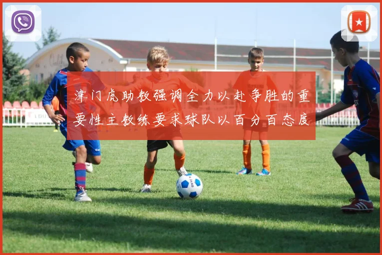 津门虎助教强调全力以赴争胜的重要性主教练要求球队以百分百态度迎战