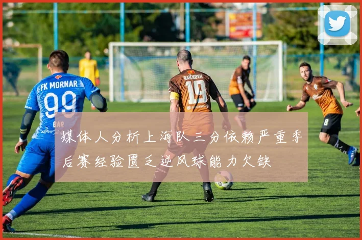 媒体人分析上海队三分依赖严重季后赛经验匮乏逆风球能力欠缺