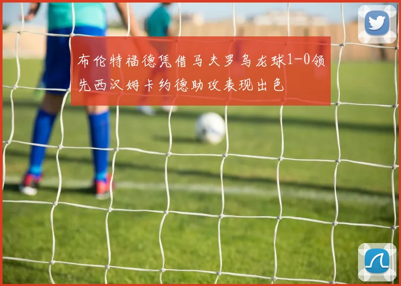 布伦特福德凭借马夫罗乌龙球1-0领先西汉姆卡约德助攻表现出色