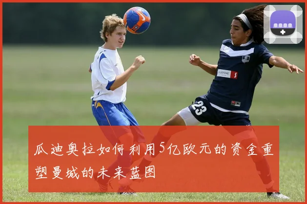 瓜迪奥拉如何利用5亿欧元的资金重塑曼城的未来蓝图