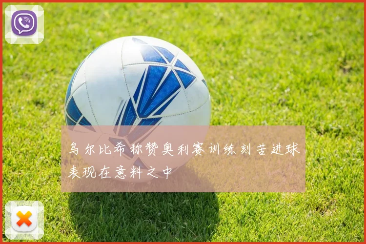 乌尔比希称赞奥利赛训练刻苦进球表现在意料之中