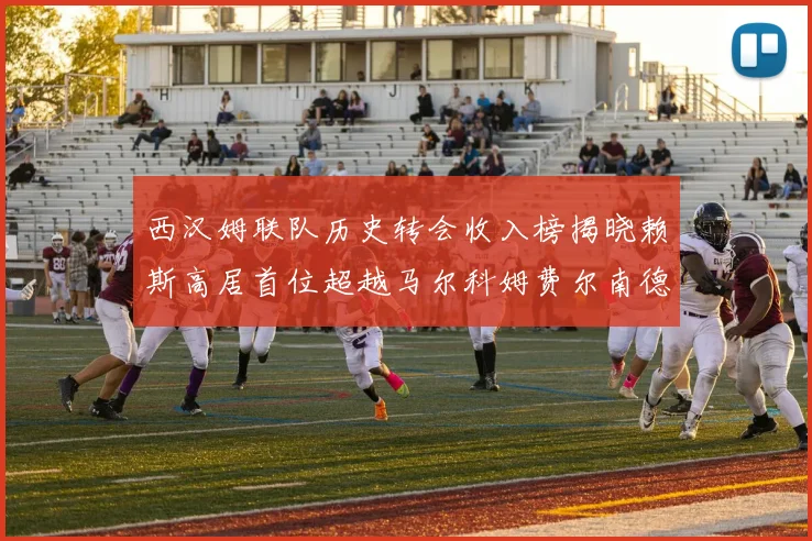 西汉姆联队历史转会收入榜揭晓赖斯高居首位超越马尔科姆费尔南德斯