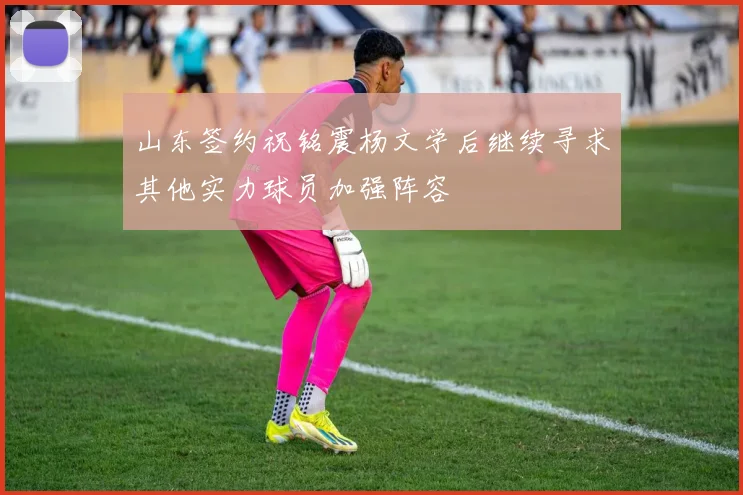 山东签约祝铭震杨文学后继续寻求其他实力球员加强阵容