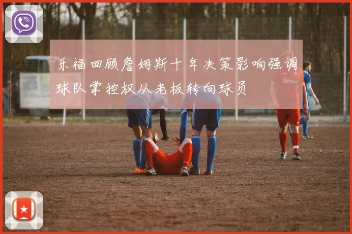 乐福回顾詹姆斯十年决策影响强调球队掌控权从老板转向球员