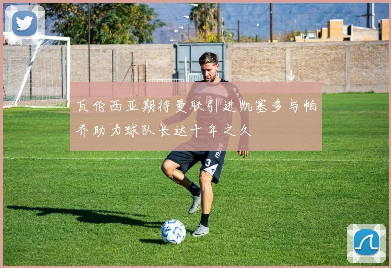 瓦伦西亚期待曼联引进凯塞多与帕乔助力球队长达十年之久