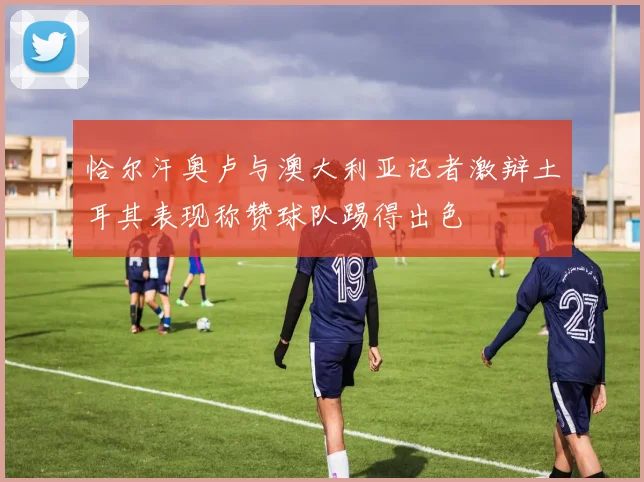 恰尔汗奥卢与澳大利亚记者激辩土耳其表现称赞球队踢得出色