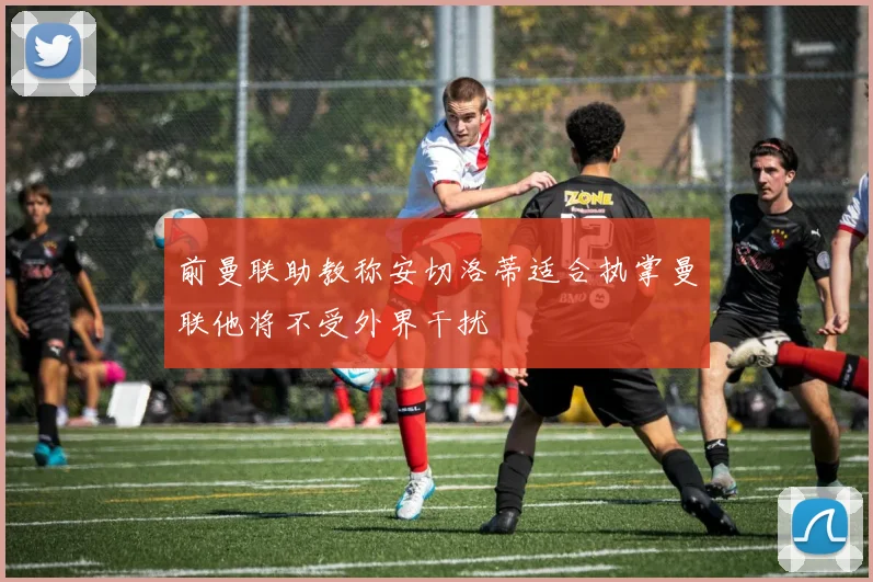 前曼联助教称安切洛蒂适合执掌曼联他将不受外界干扰