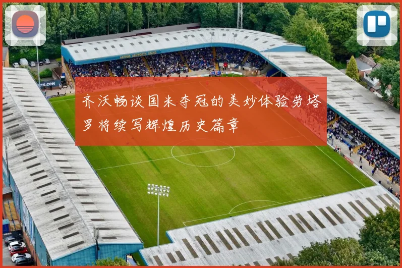 齐沃畅谈国米夺冠的美妙体验劳塔罗将续写辉煌历史篇章