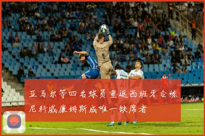 亚马尔等四名球员重返西班牙合练尼科威廉姆斯成唯一缺席者