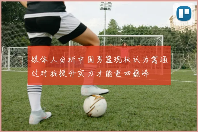 媒体人分析中国男篮现状认为需通过对抗提升实力才能重回巅峰
