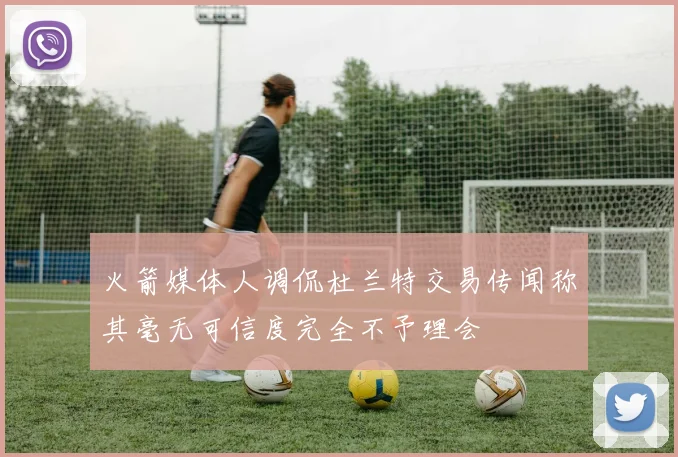 火箭媒体人调侃杜兰特交易传闻称其毫无可信度完全不予理会