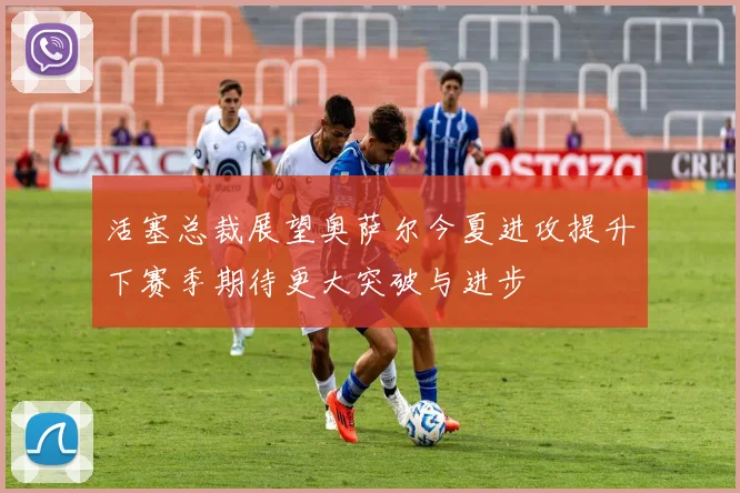 活塞总裁展望奥萨尔今夏进攻提升下赛季期待更大突破与进步