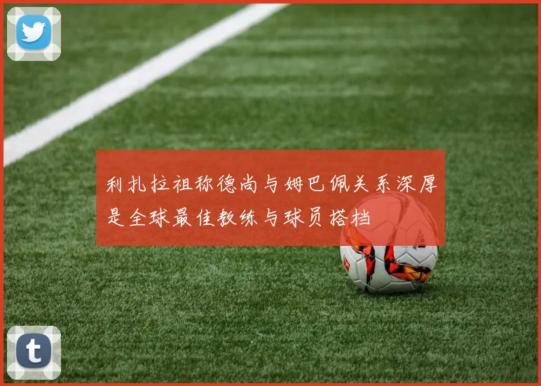 利扎拉祖称德尚与姆巴佩关系深厚是全球最佳教练与球员搭档