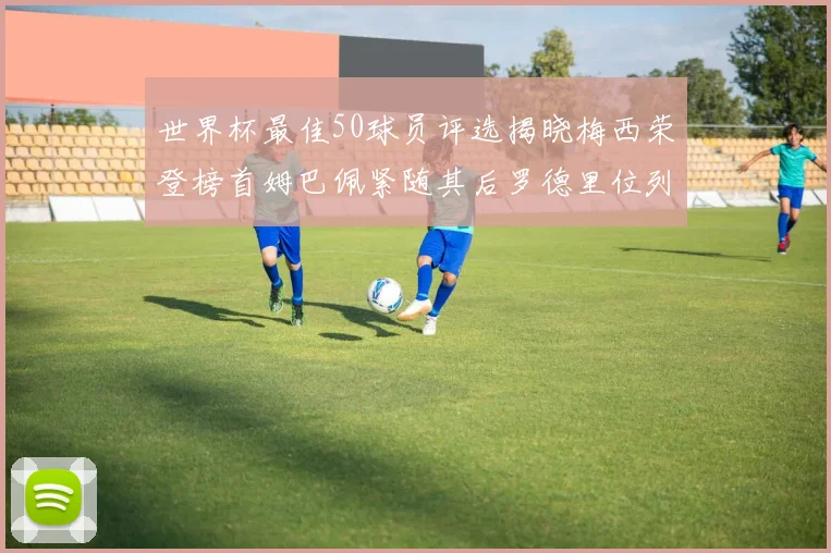 世界杯最佳50球员评选揭晓梅西荣登榜首姆巴佩紧随其后罗德里位列第三库巴西第五