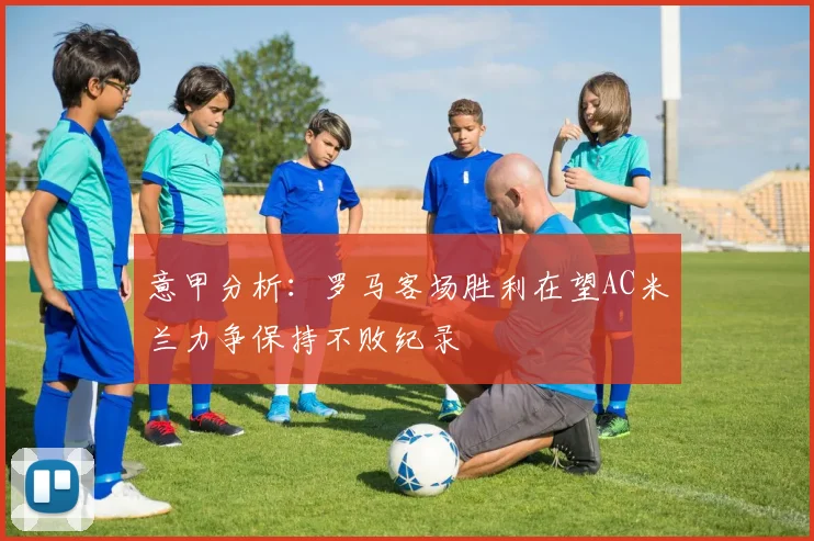 意甲分析：罗马客场胜利在望AC米兰力争保持不败纪录