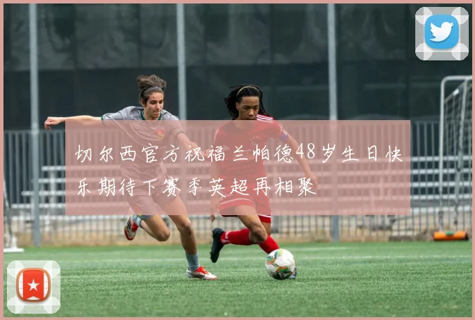 切尔西官方祝福兰帕德48岁生日快乐期待下赛季英超再相聚